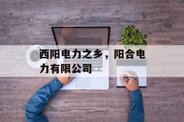 西阳电力之乡，阳合电力有限公司-第1张图片-