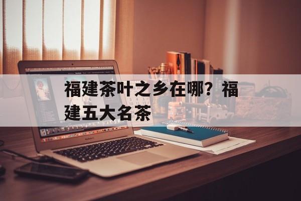 福建茶叶之乡在哪？福建五大名茶-第1张图片-