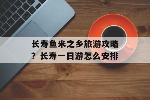 长寿鱼米之乡旅游攻略？长寿一日游怎么安排-第1张图片-