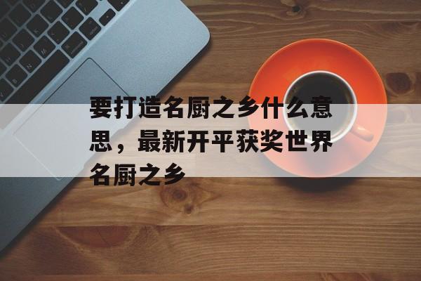 要打造名厨之乡什么意思，最新开平获奖世界名厨之乡-第1张图片-