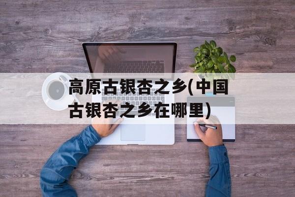 高原古银杏之乡(中国古银杏之乡在哪里)-第1张图片-