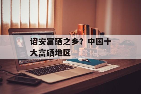 诏安富硒之乡？中国十大富硒地区-第1张图片-