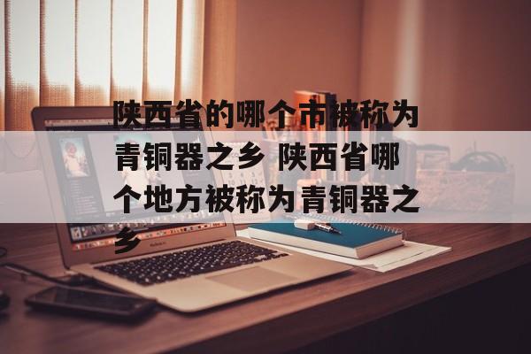 陕西省的哪个市被称为青铜器之乡 陕西省哪个地方被称为青铜器之乡-第1张图片-