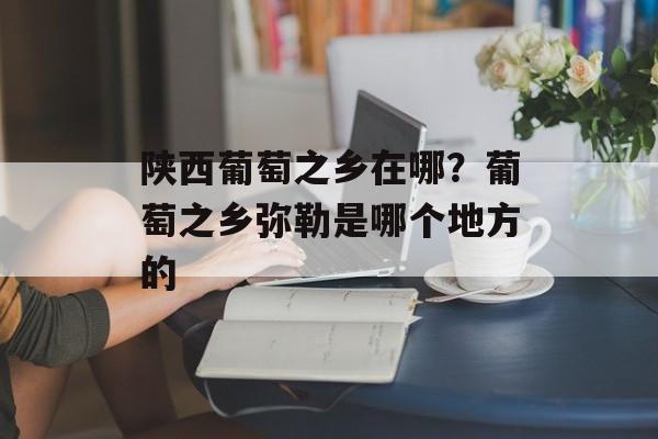 陕西葡萄之乡在哪？葡萄之乡弥勒是哪个地方的-第1张图片-