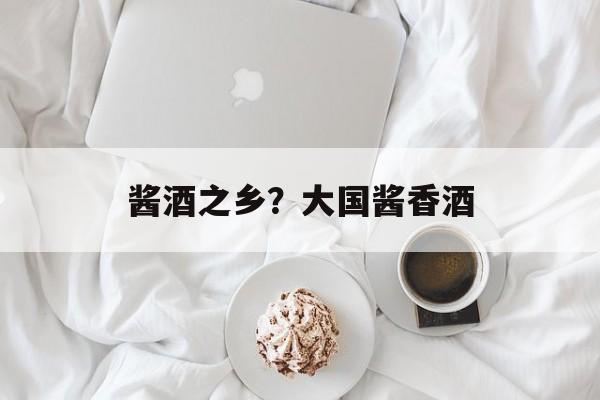 酱酒之乡？大国酱香酒-第1张图片-