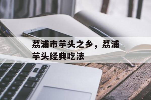 荔浦市芋头之乡，荔浦芋头经典吃法-第1张图片-