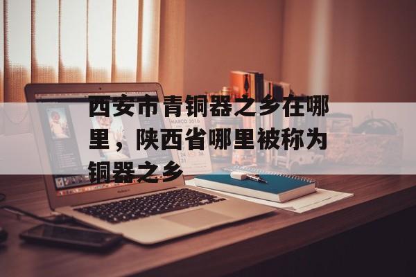西安市青铜器之乡在哪里，陕西省哪里被称为铜器之乡-第1张图片-