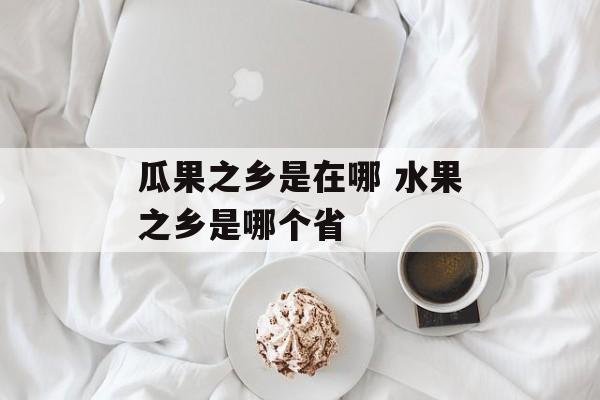 瓜果之乡是在哪 水果之乡是哪个省-第1张图片-