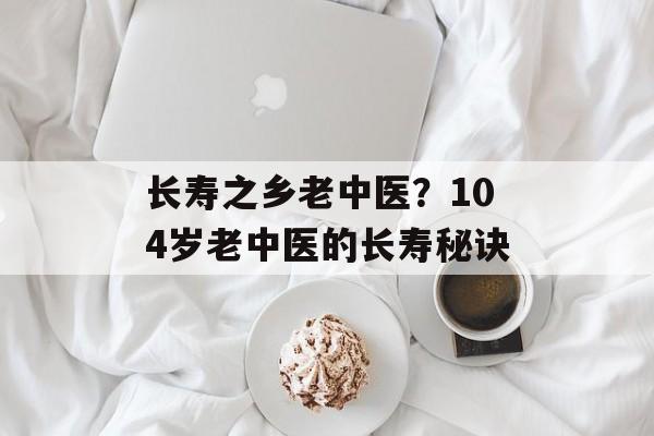 长寿之乡老中医？104岁老中医的长寿秘诀-第1张图片-