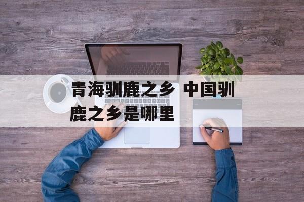 青海驯鹿之乡 中国驯鹿之乡是哪里-第1张图片-