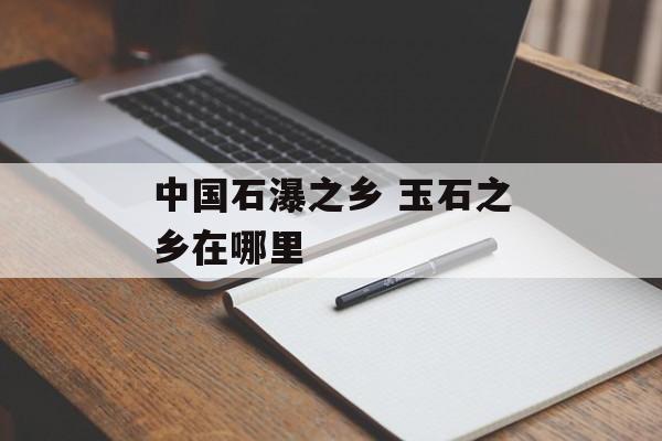 中国石瀑之乡 玉石之乡在哪里-第1张图片-