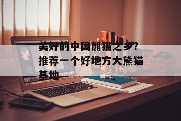 美好的中国熊猫之乡？推荐一个好地方大熊猫基地-第1张图片-