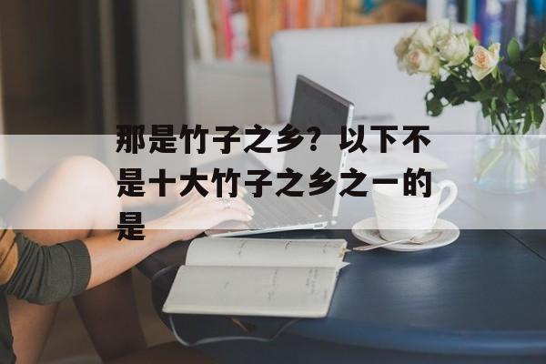 那是竹子之乡？以下不是十大竹子之乡之一的是-第1张图片-
