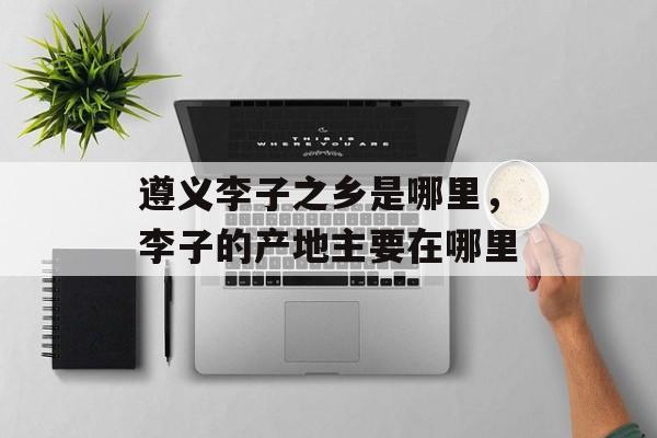 遵义李子之乡是哪里，李子的产地主要在哪里-第1张图片-