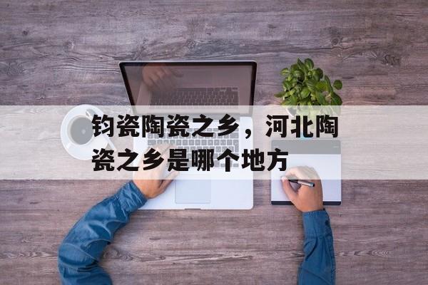 钧瓷陶瓷之乡，河北陶瓷之乡是哪个地方-第1张图片-