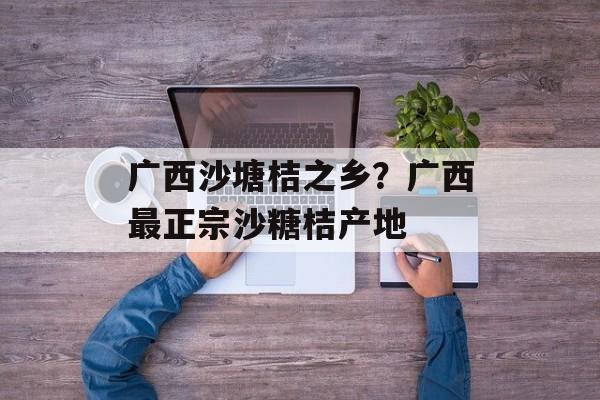 广西沙塘桔之乡？广西最正宗沙糖桔产地-第1张图片-