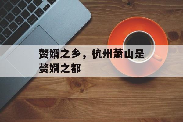 赘婿之乡，杭州萧山是赘婿之都-第1张图片-