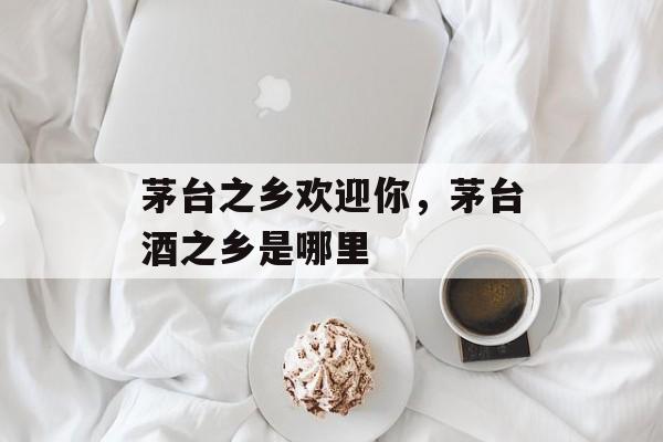 茅台之乡欢迎你，茅台酒之乡是哪里-第1张图片-