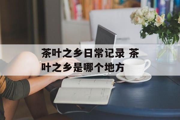 茶叶之乡日常记录 茶叶之乡是哪个地方-第1张图片-