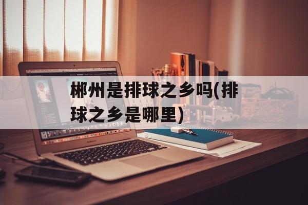 郴州是排球之乡吗(排球之乡是哪里)-第1张图片-