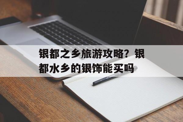 银都之乡旅游攻略？银都水乡的银饰能买吗-第1张图片-