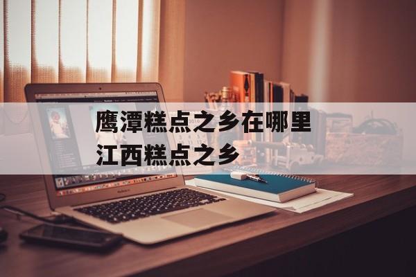 鹰潭糕点之乡在哪里 江西糕点之乡-第1张图片-