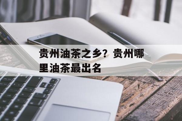 贵州油茶之乡？贵州哪里油茶最出名-第1张图片-
