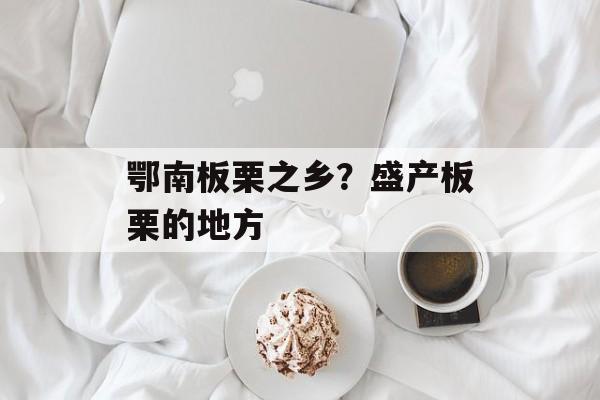 鄂南板栗之乡？盛产板栗的地方-第1张图片-