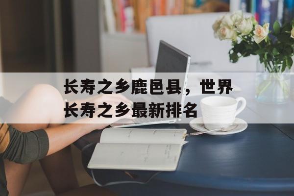 长寿之乡鹿邑县，世界长寿之乡最新排名-第1张图片-