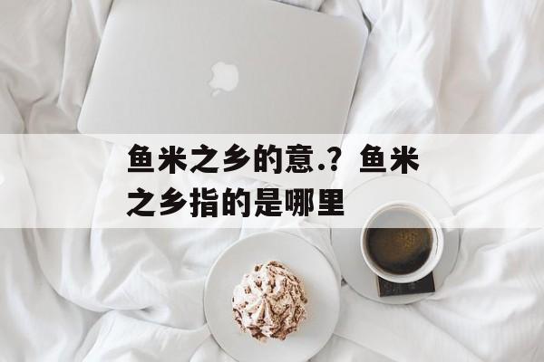 鱼米之乡的意.？鱼米之乡指的是哪里-第1张图片-