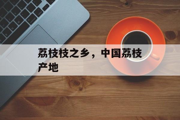荔枝枝之乡，中国荔枝产地-第1张图片-