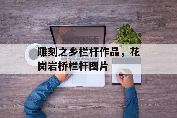 雕刻之乡栏杆作品，花岗岩桥栏杆图片-第1张图片-