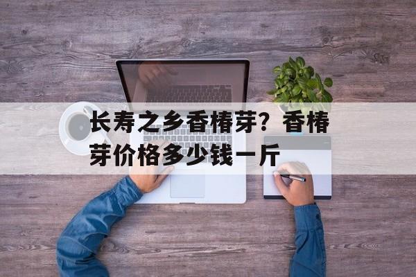 长寿之乡香椿芽？香椿芽价格多少钱一斤-第1张图片-