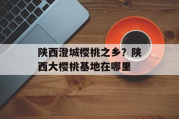 陕西澄城樱桃之乡？陕西大樱桃基地在哪里-第1张图片-