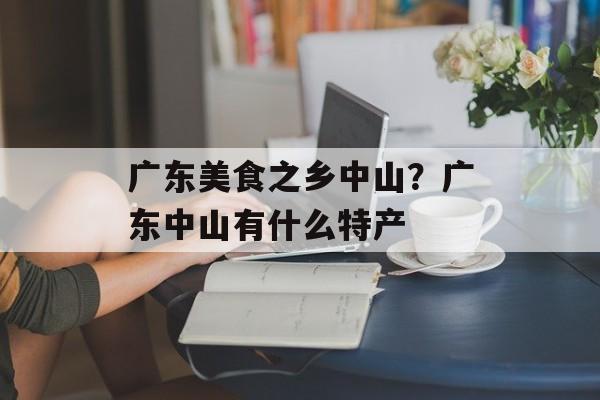 广东美食之乡中山？广东中山有什么特产-第1张图片-