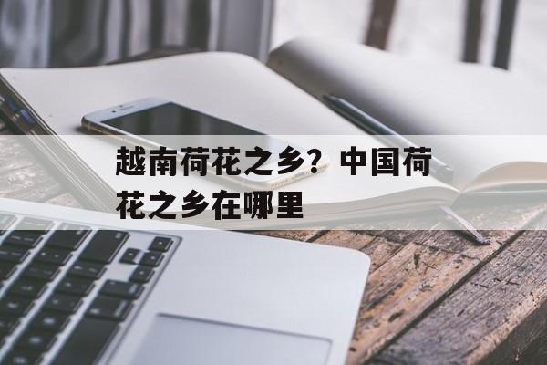越南荷花之乡？中国荷花之乡在哪里-第1张图片-