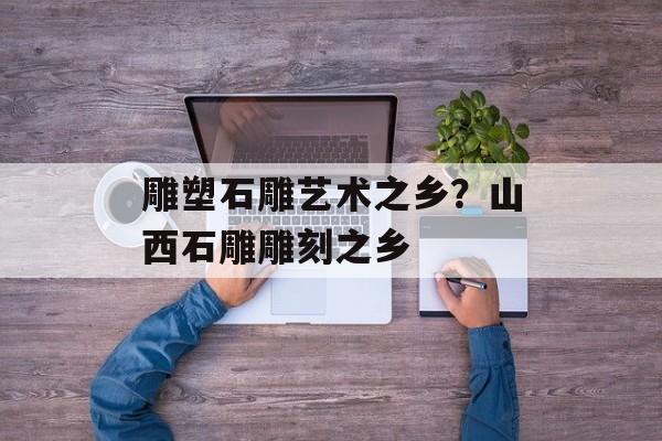 雕塑石雕艺术之乡？山西石雕雕刻之乡-第1张图片-