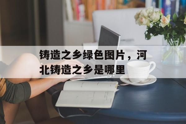 铸造之乡绿色图片，河北铸造之乡是哪里-第1张图片-