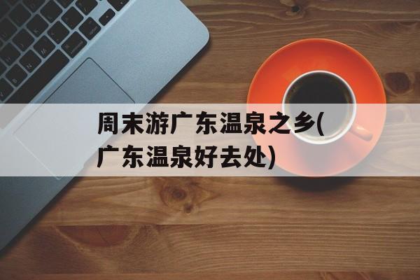 周末游广东温泉之乡(广东温泉好去处)-第1张图片-