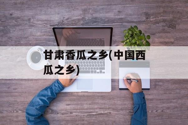 甘肃香瓜之乡(中国西瓜之乡)-第1张图片-