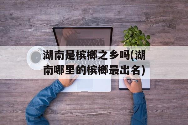 湖南是槟榔之乡吗(湖南哪里的槟榔最出名)-第1张图片-