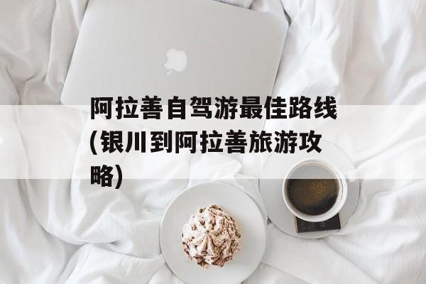 阿拉善自驾游最佳路线(银川到阿拉善旅游攻略)-第1张图片-
