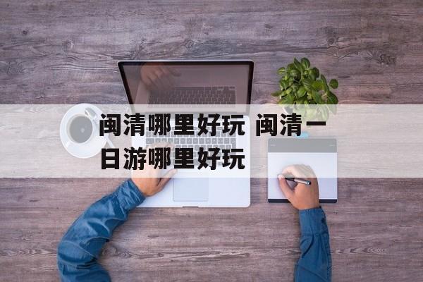 闽清哪里好玩 闽清一日游哪里好玩-第1张图片-