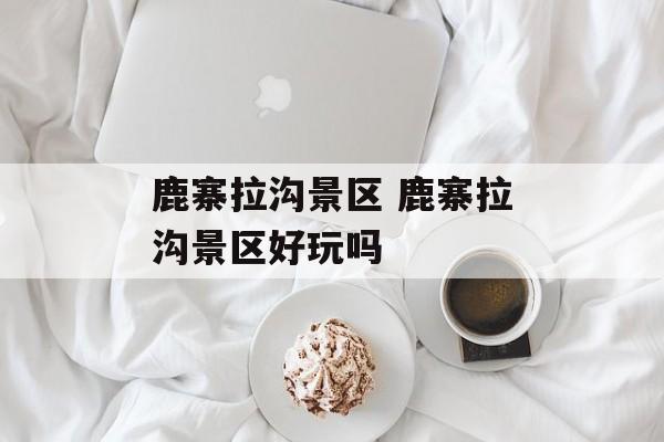 鹿寨拉沟景区 鹿寨拉沟景区好玩吗-第1张图片-