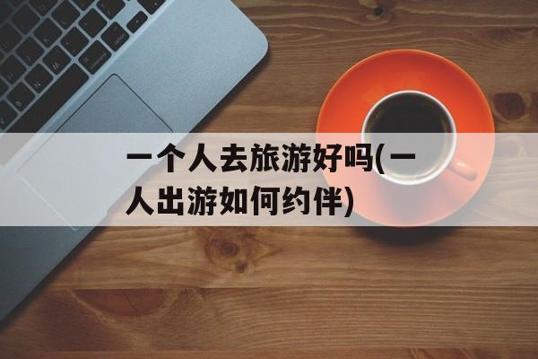 一个人去旅游好吗(一人出游如何约伴)-第1张图片-
