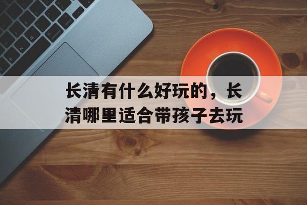 长清有什么好玩的，长清哪里适合带孩子去玩-第1张图片-