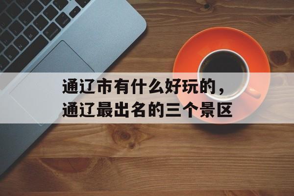 通辽市有什么好玩的，通辽最出名的三个景区-第1张图片-