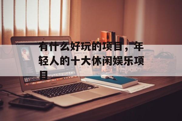 有什么好玩的项目，年轻人的十大休闲娱乐项目-第1张图片-