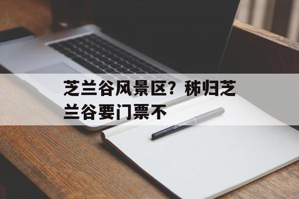芝兰谷风景区？秭归芝兰谷要门票不-第1张图片-