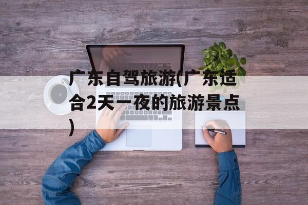 广东自驾旅游(广东适合2天一夜的旅游景点)-第1张图片-
